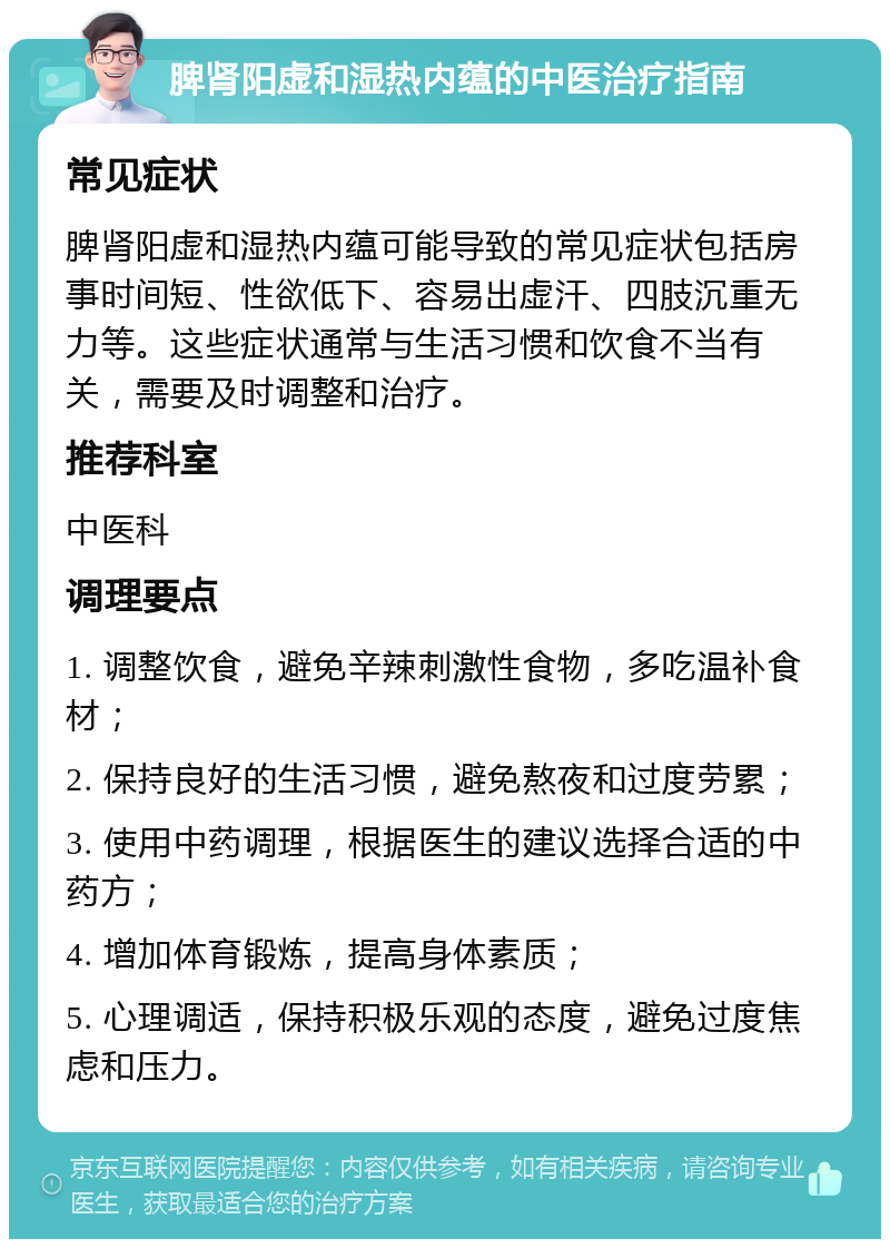 脾肾阳虚和湿热内蕴的中医治疗指南 常见症状 脾肾阳虚和湿热内蕴可能导致的常见症状包括房事时间短、性欲低下、容易出虚汗、四肢沉重无力等。这些症状通常与生活习惯和饮食不当有关，需要及时调整和治疗。 推荐科室 中医科 调理要点 1. 调整饮食，避免辛辣刺激性食物，多吃温补食材； 2. 保持良好的生活习惯，避免熬夜和过度劳累； 3. 使用中药调理，根据医生的建议选择合适的中药方； 4. 增加体育锻炼，提高身体素质； 5. 心理调适，保持积极乐观的态度，避免过度焦虑和压力。