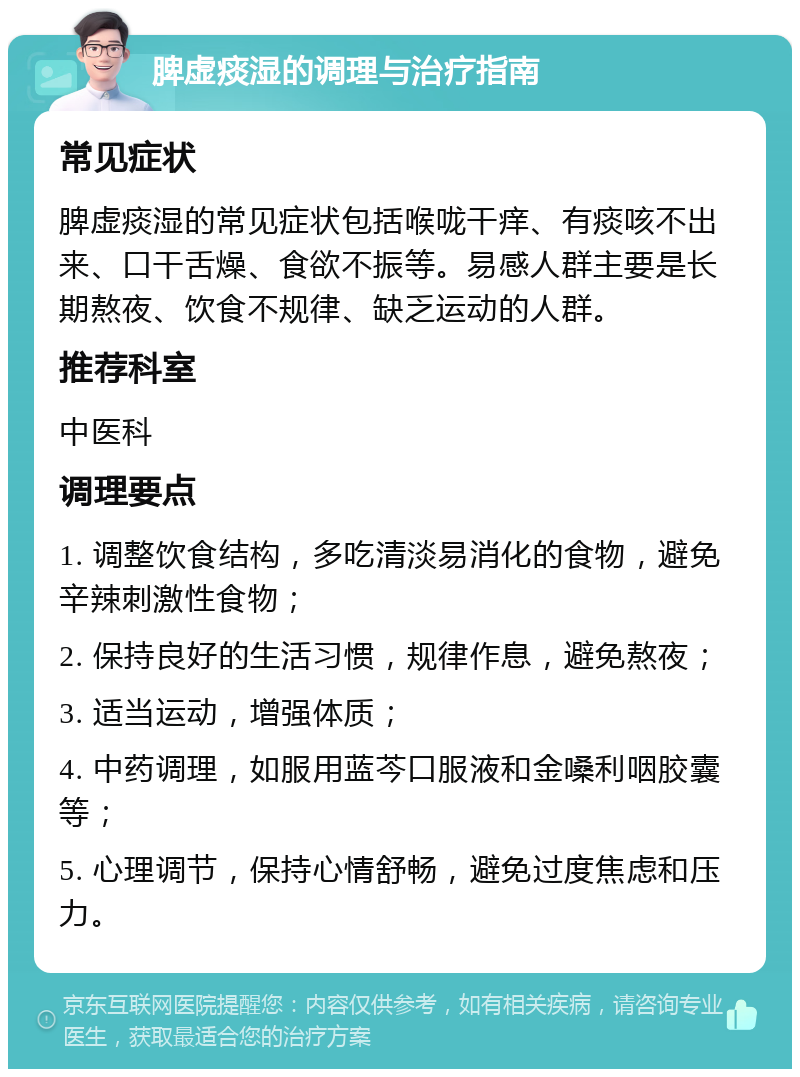 脾虚痰湿的调理与治疗指南 常见症状 脾虚痰湿的常见症状包括喉咙干痒、有痰咳不出来、口干舌燥、食欲不振等。易感人群主要是长期熬夜、饮食不规律、缺乏运动的人群。 推荐科室 中医科 调理要点 1. 调整饮食结构，多吃清淡易消化的食物，避免辛辣刺激性食物； 2. 保持良好的生活习惯，规律作息，避免熬夜； 3. 适当运动，增强体质； 4. 中药调理，如服用蓝芩口服液和金嗓利咽胶囊等； 5. 心理调节，保持心情舒畅，避免过度焦虑和压力。