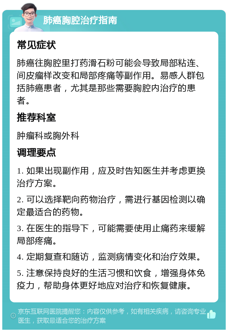 肺癌胸腔治疗指南 常见症状 肺癌往胸腔里打药滑石粉可能会导致局部粘连、间皮瘤样改变和局部疼痛等副作用。易感人群包括肺癌患者，尤其是那些需要胸腔内治疗的患者。 推荐科室 肿瘤科或胸外科 调理要点 1. 如果出现副作用，应及时告知医生并考虑更换治疗方案。 2. 可以选择靶向药物治疗，需进行基因检测以确定最适合的药物。 3. 在医生的指导下，可能需要使用止痛药来缓解局部疼痛。 4. 定期复查和随访，监测病情变化和治疗效果。 5. 注意保持良好的生活习惯和饮食，增强身体免疫力，帮助身体更好地应对治疗和恢复健康。