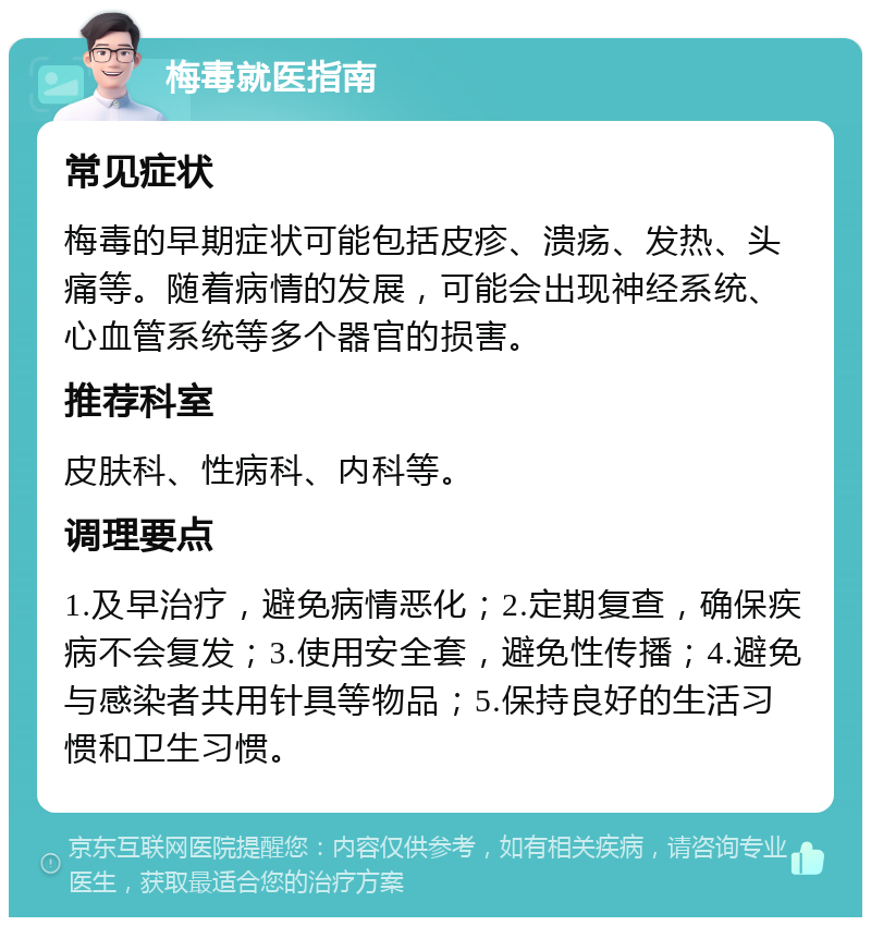 梅毒就医指南 常见症状 梅毒的早期症状可能包括皮疹、溃疡、发热、头痛等。随着病情的发展，可能会出现神经系统、心血管系统等多个器官的损害。 推荐科室 皮肤科、性病科、内科等。 调理要点 1.及早治疗，避免病情恶化；2.定期复查，确保疾病不会复发；3.使用安全套，避免性传播；4.避免与感染者共用针具等物品；5.保持良好的生活习惯和卫生习惯。