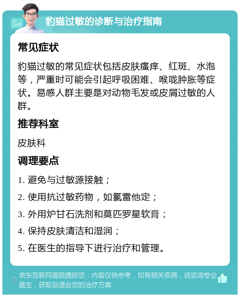 豹猫过敏的诊断与治疗指南 常见症状 豹猫过敏的常见症状包括皮肤瘙痒、红斑、水泡等，严重时可能会引起呼吸困难、喉咙肿胀等症状。易感人群主要是对动物毛发或皮屑过敏的人群。 推荐科室 皮肤科 调理要点 1. 避免与过敏源接触； 2. 使用抗过敏药物，如氯雷他定； 3. 外用炉甘石洗剂和莫匹罗星软膏； 4. 保持皮肤清洁和湿润； 5. 在医生的指导下进行治疗和管理。