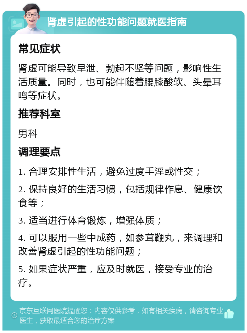 肾虚引起的性功能问题就医指南 常见症状 肾虚可能导致早泄、勃起不坚等问题，影响性生活质量。同时，也可能伴随着腰膝酸软、头晕耳鸣等症状。 推荐科室 男科 调理要点 1. 合理安排性生活，避免过度手淫或性交； 2. 保持良好的生活习惯，包括规律作息、健康饮食等； 3. 适当进行体育锻炼，增强体质； 4. 可以服用一些中成药，如参茸鞭丸，来调理和改善肾虚引起的性功能问题； 5. 如果症状严重，应及时就医，接受专业的治疗。