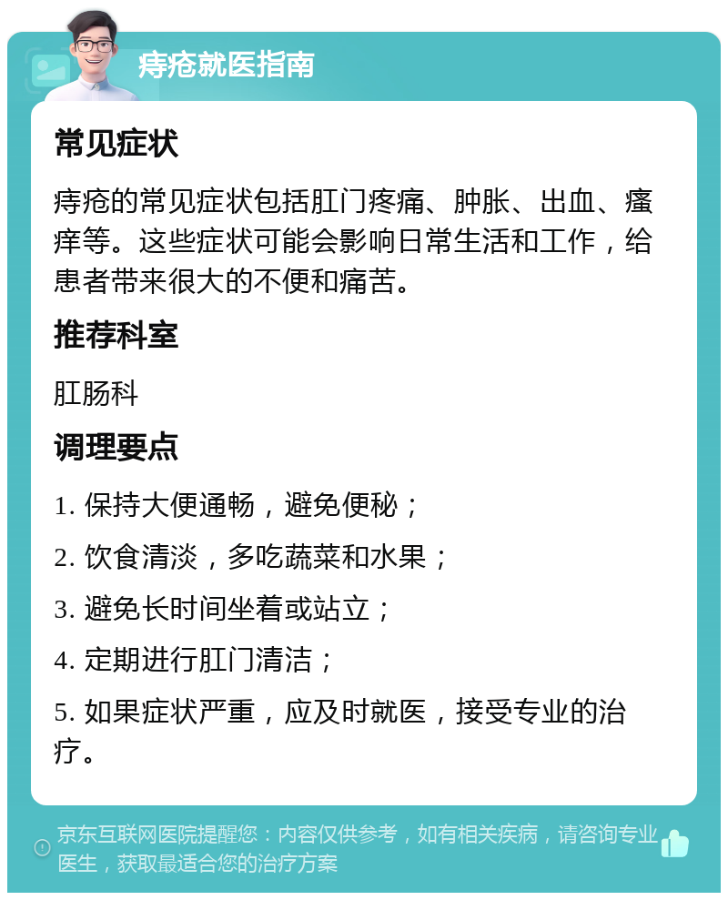 痔疮就医指南 常见症状 痔疮的常见症状包括肛门疼痛、肿胀、出血、瘙痒等。这些症状可能会影响日常生活和工作，给患者带来很大的不便和痛苦。 推荐科室 肛肠科 调理要点 1. 保持大便通畅，避免便秘； 2. 饮食清淡，多吃蔬菜和水果； 3. 避免长时间坐着或站立； 4. 定期进行肛门清洁； 5. 如果症状严重，应及时就医，接受专业的治疗。