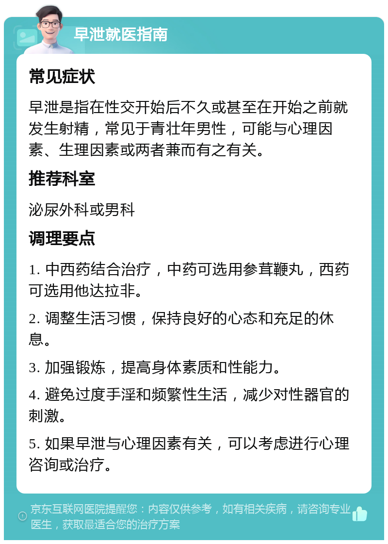 早泄就医指南 常见症状 早泄是指在性交开始后不久或甚至在开始之前就发生射精，常见于青壮年男性，可能与心理因素、生理因素或两者兼而有之有关。 推荐科室 泌尿外科或男科 调理要点 1. 中西药结合治疗，中药可选用参茸鞭丸，西药可选用他达拉非。 2. 调整生活习惯，保持良好的心态和充足的休息。 3. 加强锻炼，提高身体素质和性能力。 4. 避免过度手淫和频繁性生活，减少对性器官的刺激。 5. 如果早泄与心理因素有关，可以考虑进行心理咨询或治疗。