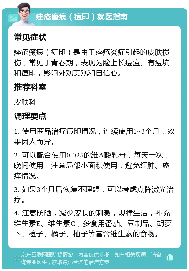 痤疮瘢痕（痘印）就医指南 常见症状 痤疮瘢痕（痘印）是由于痤疮炎症引起的皮肤损伤，常见于青春期，表现为脸上长痘痘、有痘坑和痘印，影响外观美观和自信心。 推荐科室 皮肤科 调理要点 1. 使用商品治疗痘印情况，连续使用1~3个月，效果因人而异。 2. 可以配合使用0.025的维A酸乳膏，每天一次，晚间使用，注意局部小面积使用，避免红肿、瘙痒情况。 3. 如果3个月后恢复不理想，可以考虑点阵激光治疗。 4. 注意防晒，减少皮肤的刺激，规律生活，补充维生素E、维生素C，多食用番茄、豆制品、胡萝卜、橙子、橘子、柚子等富含维生素的食物。