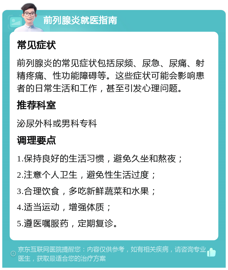 前列腺炎就医指南 常见症状 前列腺炎的常见症状包括尿频、尿急、尿痛、射精疼痛、性功能障碍等。这些症状可能会影响患者的日常生活和工作，甚至引发心理问题。 推荐科室 泌尿外科或男科专科 调理要点 1.保持良好的生活习惯，避免久坐和熬夜； 2.注意个人卫生，避免性生活过度； 3.合理饮食，多吃新鲜蔬菜和水果； 4.适当运动，增强体质； 5.遵医嘱服药，定期复诊。