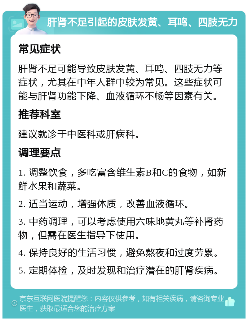 肝肾不足引起的皮肤发黄、耳鸣、四肢无力 常见症状 肝肾不足可能导致皮肤发黄、耳鸣、四肢无力等症状，尤其在中年人群中较为常见。这些症状可能与肝肾功能下降、血液循环不畅等因素有关。 推荐科室 建议就诊于中医科或肝病科。 调理要点 1. 调整饮食，多吃富含维生素B和C的食物，如新鲜水果和蔬菜。 2. 适当运动，增强体质，改善血液循环。 3. 中药调理，可以考虑使用六味地黄丸等补肾药物，但需在医生指导下使用。 4. 保持良好的生活习惯，避免熬夜和过度劳累。 5. 定期体检，及时发现和治疗潜在的肝肾疾病。