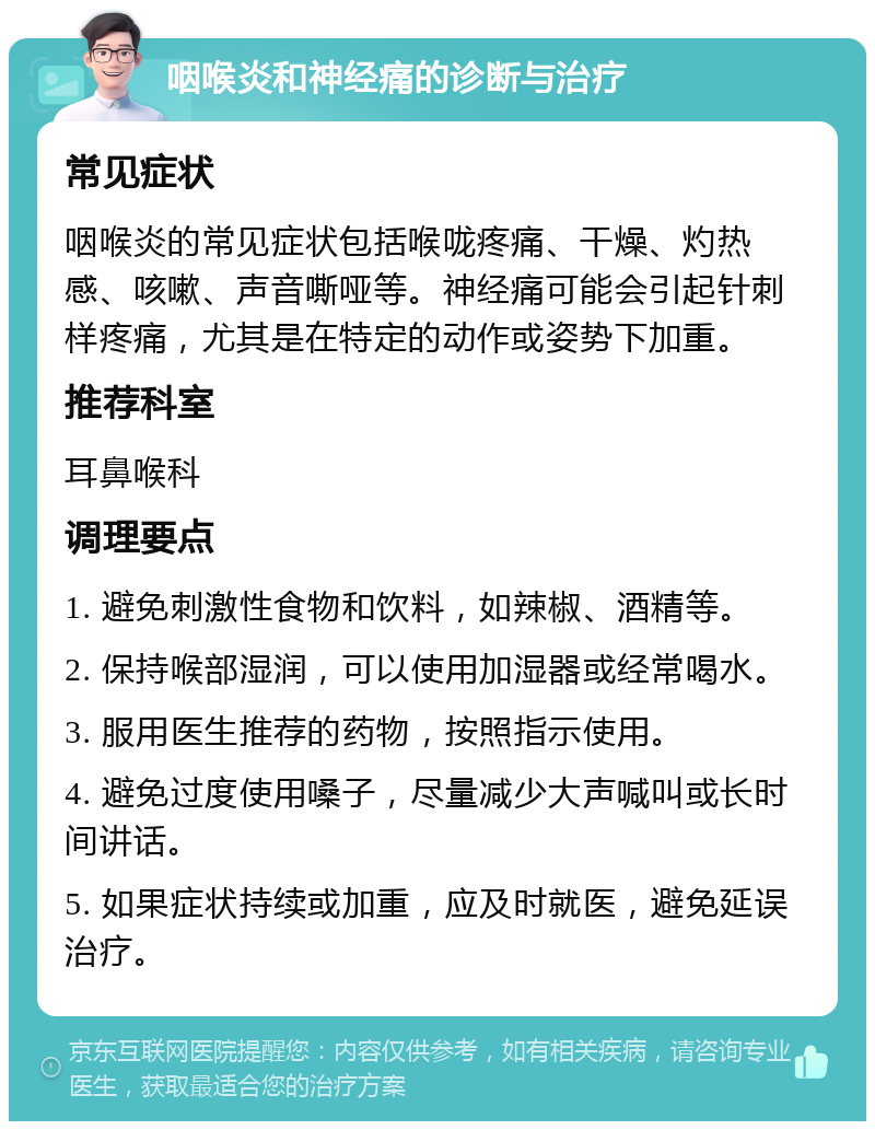 咽喉炎和神经痛的诊断与治疗 常见症状 咽喉炎的常见症状包括喉咙疼痛、干燥、灼热感、咳嗽、声音嘶哑等。神经痛可能会引起针刺样疼痛，尤其是在特定的动作或姿势下加重。 推荐科室 耳鼻喉科 调理要点 1. 避免刺激性食物和饮料，如辣椒、酒精等。 2. 保持喉部湿润，可以使用加湿器或经常喝水。 3. 服用医生推荐的药物，按照指示使用。 4. 避免过度使用嗓子，尽量减少大声喊叫或长时间讲话。 5. 如果症状持续或加重，应及时就医，避免延误治疗。