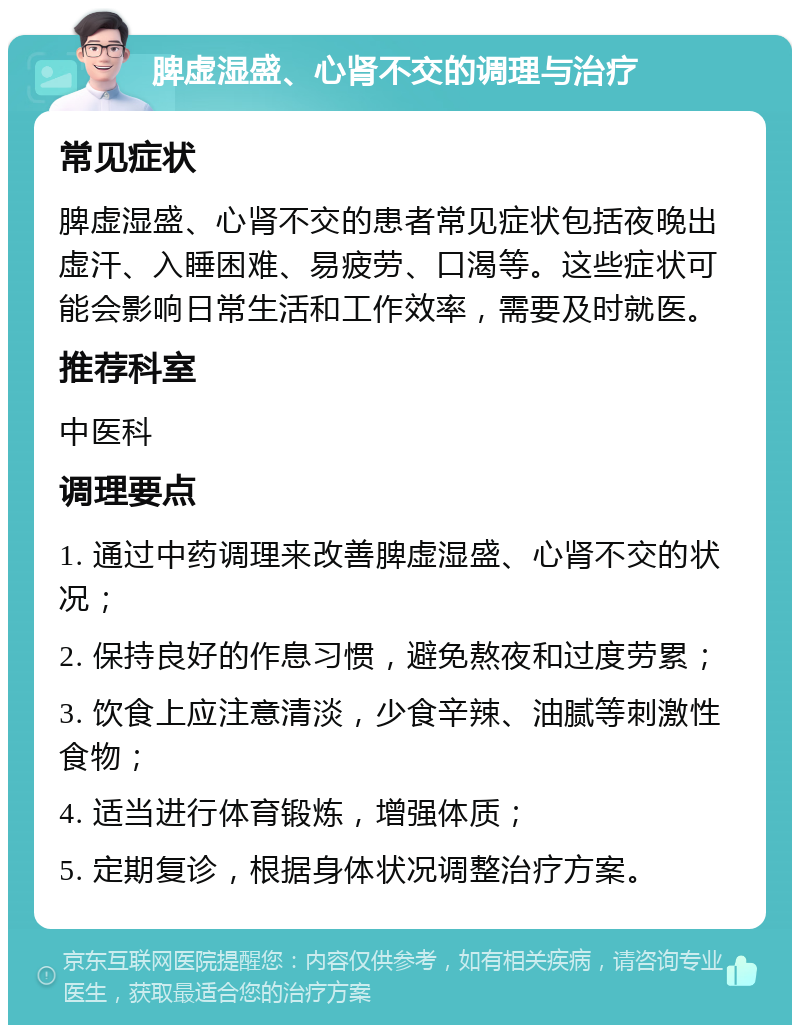 脾虚湿盛、心肾不交的调理与治疗 常见症状 脾虚湿盛、心肾不交的患者常见症状包括夜晚出虚汗、入睡困难、易疲劳、口渴等。这些症状可能会影响日常生活和工作效率，需要及时就医。 推荐科室 中医科 调理要点 1. 通过中药调理来改善脾虚湿盛、心肾不交的状况； 2. 保持良好的作息习惯，避免熬夜和过度劳累； 3. 饮食上应注意清淡，少食辛辣、油腻等刺激性食物； 4. 适当进行体育锻炼，增强体质； 5. 定期复诊，根据身体状况调整治疗方案。