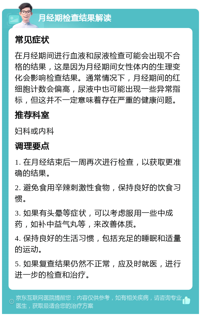 月经期检查结果解读 常见症状 在月经期间进行血液和尿液检查可能会出现不合格的结果，这是因为月经期间女性体内的生理变化会影响检查结果。通常情况下，月经期间的红细胞计数会偏高，尿液中也可能出现一些异常指标，但这并不一定意味着存在严重的健康问题。 推荐科室 妇科或内科 调理要点 1. 在月经结束后一周再次进行检查，以获取更准确的结果。 2. 避免食用辛辣刺激性食物，保持良好的饮食习惯。 3. 如果有头晕等症状，可以考虑服用一些中成药，如补中益气丸等，来改善体质。 4. 保持良好的生活习惯，包括充足的睡眠和适量的运动。 5. 如果复查结果仍然不正常，应及时就医，进行进一步的检查和治疗。