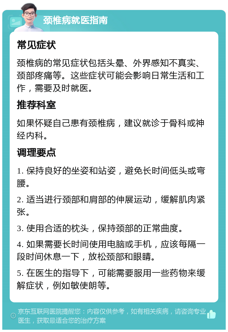 颈椎病就医指南 常见症状 颈椎病的常见症状包括头晕、外界感知不真实、颈部疼痛等。这些症状可能会影响日常生活和工作，需要及时就医。 推荐科室 如果怀疑自己患有颈椎病，建议就诊于骨科或神经内科。 调理要点 1. 保持良好的坐姿和站姿，避免长时间低头或弯腰。 2. 适当进行颈部和肩部的伸展运动，缓解肌肉紧张。 3. 使用合适的枕头，保持颈部的正常曲度。 4. 如果需要长时间使用电脑或手机，应该每隔一段时间休息一下，放松颈部和眼睛。 5. 在医生的指导下，可能需要服用一些药物来缓解症状，例如敏使朗等。