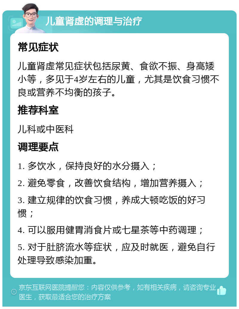 儿童肾虚的调理与治疗 常见症状 儿童肾虚常见症状包括尿黄、食欲不振、身高矮小等，多见于4岁左右的儿童，尤其是饮食习惯不良或营养不均衡的孩子。 推荐科室 儿科或中医科 调理要点 1. 多饮水，保持良好的水分摄入； 2. 避免零食，改善饮食结构，增加营养摄入； 3. 建立规律的饮食习惯，养成大顿吃饭的好习惯； 4. 可以服用健胃消食片或七星茶等中药调理； 5. 对于肚脐流水等症状，应及时就医，避免自行处理导致感染加重。