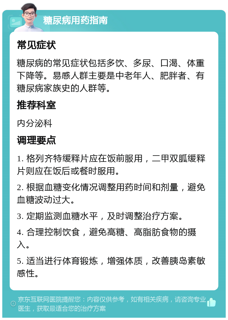 糖尿病用药指南 常见症状 糖尿病的常见症状包括多饮、多尿、口渴、体重下降等。易感人群主要是中老年人、肥胖者、有糖尿病家族史的人群等。 推荐科室 内分泌科 调理要点 1. 格列齐特缓释片应在饭前服用，二甲双胍缓释片则应在饭后或餐时服用。 2. 根据血糖变化情况调整用药时间和剂量，避免血糖波动过大。 3. 定期监测血糖水平，及时调整治疗方案。 4. 合理控制饮食，避免高糖、高脂肪食物的摄入。 5. 适当进行体育锻炼，增强体质，改善胰岛素敏感性。