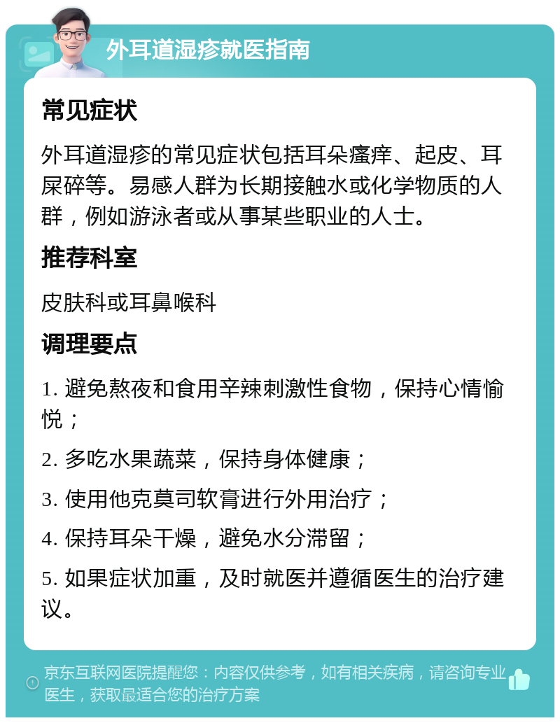 外耳道湿疹就医指南 常见症状 外耳道湿疹的常见症状包括耳朵瘙痒、起皮、耳屎碎等。易感人群为长期接触水或化学物质的人群，例如游泳者或从事某些职业的人士。 推荐科室 皮肤科或耳鼻喉科 调理要点 1. 避免熬夜和食用辛辣刺激性食物，保持心情愉悦； 2. 多吃水果蔬菜，保持身体健康； 3. 使用他克莫司软膏进行外用治疗； 4. 保持耳朵干燥，避免水分滞留； 5. 如果症状加重，及时就医并遵循医生的治疗建议。