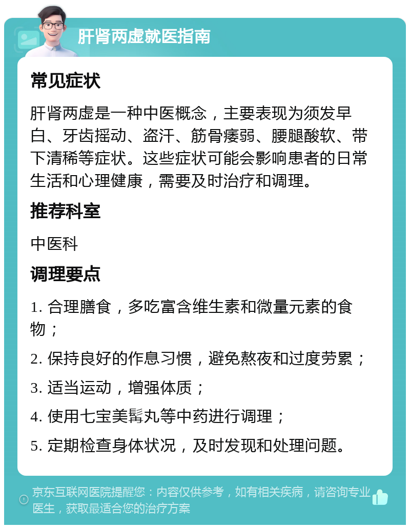 肝肾两虚就医指南 常见症状 肝肾两虚是一种中医概念，主要表现为须发早白、牙齿摇动、盗汗、筋骨痿弱、腰腿酸软、带下清稀等症状。这些症状可能会影响患者的日常生活和心理健康，需要及时治疗和调理。 推荐科室 中医科 调理要点 1. 合理膳食，多吃富含维生素和微量元素的食物； 2. 保持良好的作息习惯，避免熬夜和过度劳累； 3. 适当运动，增强体质； 4. 使用七宝美髯丸等中药进行调理； 5. 定期检查身体状况，及时发现和处理问题。