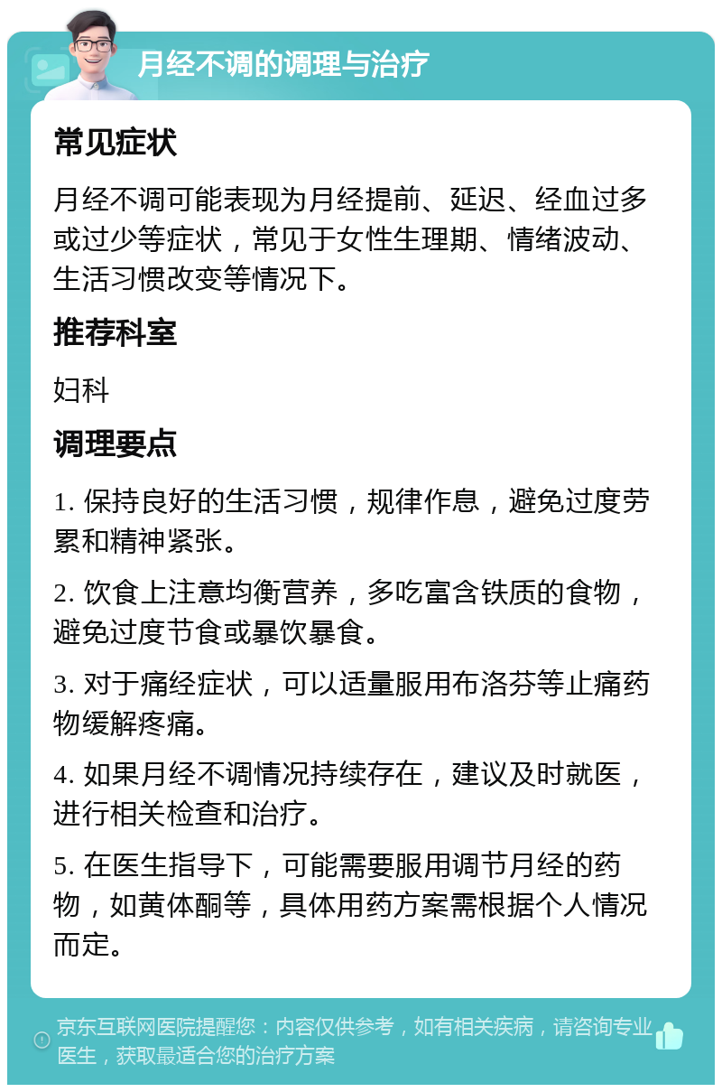 月经不调的调理与治疗 常见症状 月经不调可能表现为月经提前、延迟、经血过多或过少等症状，常见于女性生理期、情绪波动、生活习惯改变等情况下。 推荐科室 妇科 调理要点 1. 保持良好的生活习惯，规律作息，避免过度劳累和精神紧张。 2. 饮食上注意均衡营养，多吃富含铁质的食物，避免过度节食或暴饮暴食。 3. 对于痛经症状，可以适量服用布洛芬等止痛药物缓解疼痛。 4. 如果月经不调情况持续存在，建议及时就医，进行相关检查和治疗。 5. 在医生指导下，可能需要服用调节月经的药物，如黄体酮等，具体用药方案需根据个人情况而定。