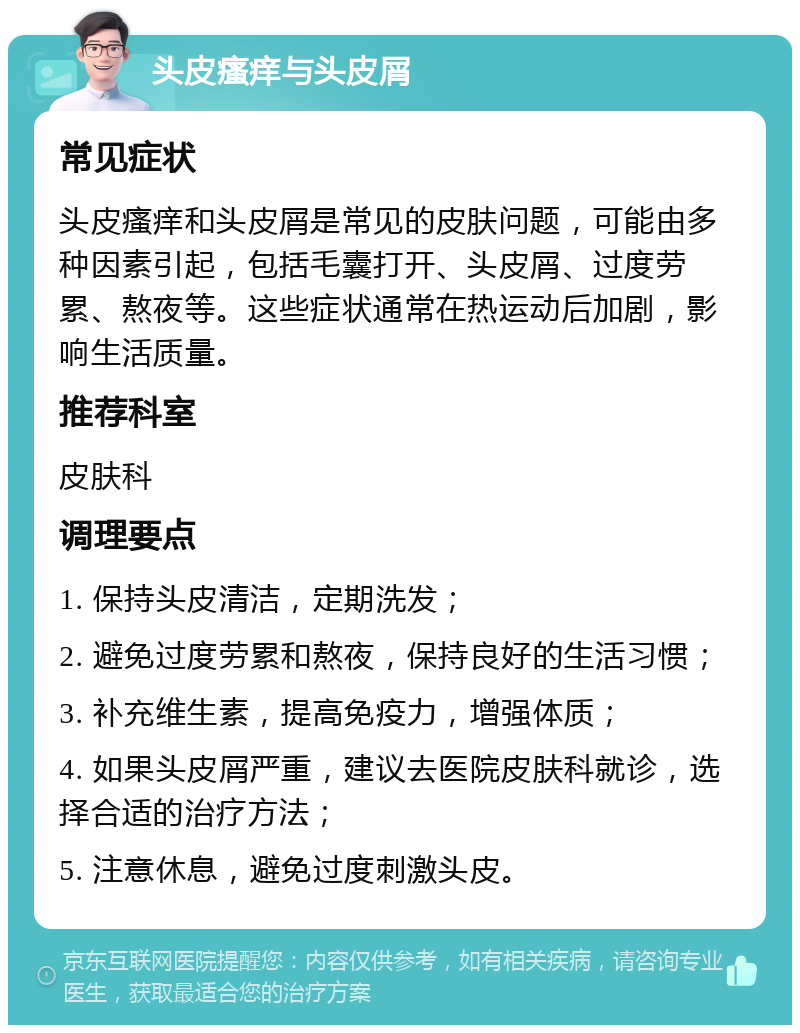 头皮瘙痒与头皮屑 常见症状 头皮瘙痒和头皮屑是常见的皮肤问题，可能由多种因素引起，包括毛囊打开、头皮屑、过度劳累、熬夜等。这些症状通常在热运动后加剧，影响生活质量。 推荐科室 皮肤科 调理要点 1. 保持头皮清洁，定期洗发； 2. 避免过度劳累和熬夜，保持良好的生活习惯； 3. 补充维生素，提高免疫力，增强体质； 4. 如果头皮屑严重，建议去医院皮肤科就诊，选择合适的治疗方法； 5. 注意休息，避免过度刺激头皮。