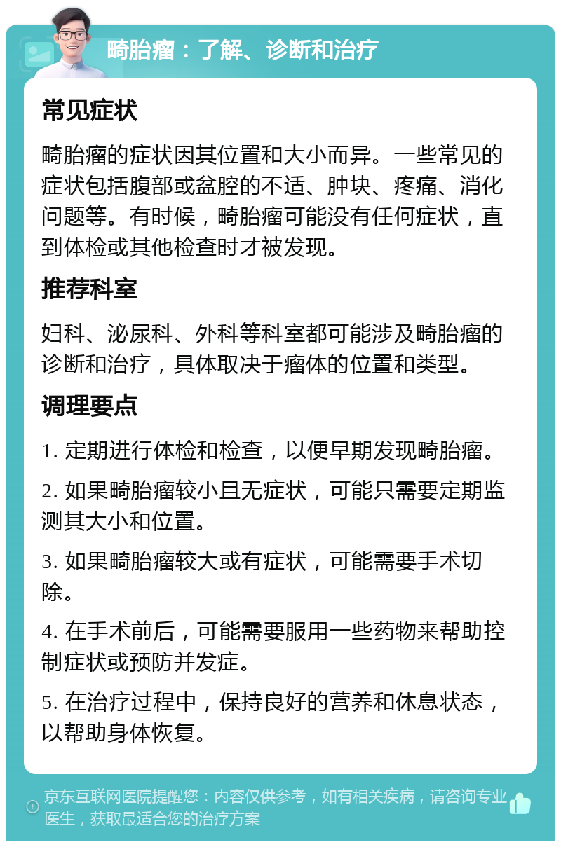 畸胎瘤：了解、诊断和治疗 常见症状 畸胎瘤的症状因其位置和大小而异。一些常见的症状包括腹部或盆腔的不适、肿块、疼痛、消化问题等。有时候，畸胎瘤可能没有任何症状，直到体检或其他检查时才被发现。 推荐科室 妇科、泌尿科、外科等科室都可能涉及畸胎瘤的诊断和治疗，具体取决于瘤体的位置和类型。 调理要点 1. 定期进行体检和检查，以便早期发现畸胎瘤。 2. 如果畸胎瘤较小且无症状，可能只需要定期监测其大小和位置。 3. 如果畸胎瘤较大或有症状，可能需要手术切除。 4. 在手术前后，可能需要服用一些药物来帮助控制症状或预防并发症。 5. 在治疗过程中，保持良好的营养和休息状态，以帮助身体恢复。