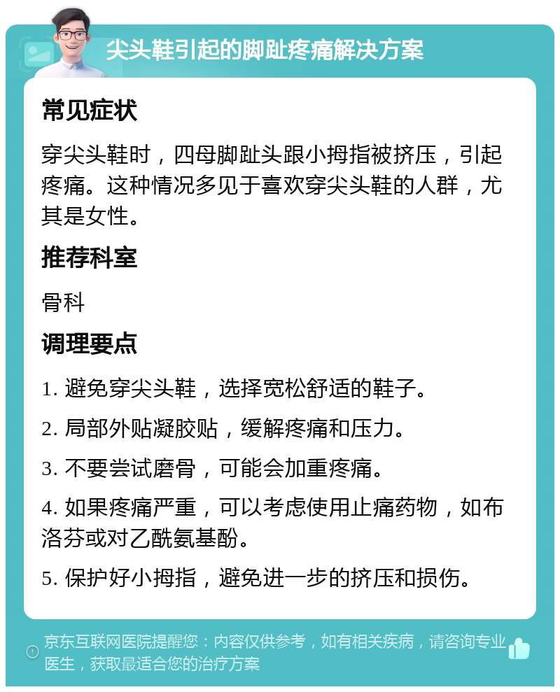 尖头鞋引起的脚趾疼痛解决方案 常见症状 穿尖头鞋时，四母脚趾头跟小拇指被挤压，引起疼痛。这种情况多见于喜欢穿尖头鞋的人群，尤其是女性。 推荐科室 骨科 调理要点 1. 避免穿尖头鞋，选择宽松舒适的鞋子。 2. 局部外贴凝胶贴，缓解疼痛和压力。 3. 不要尝试磨骨，可能会加重疼痛。 4. 如果疼痛严重，可以考虑使用止痛药物，如布洛芬或对乙酰氨基酚。 5. 保护好小拇指，避免进一步的挤压和损伤。