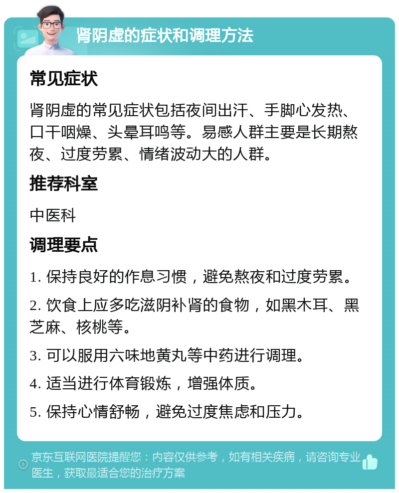 肾阴虚的症状和调理方法 常见症状 肾阴虚的常见症状包括夜间出汗、手脚心发热、口干咽燥、头晕耳鸣等。易感人群主要是长期熬夜、过度劳累、情绪波动大的人群。 推荐科室 中医科 调理要点 1. 保持良好的作息习惯，避免熬夜和过度劳累。 2. 饮食上应多吃滋阴补肾的食物，如黑木耳、黑芝麻、核桃等。 3. 可以服用六味地黄丸等中药进行调理。 4. 适当进行体育锻炼，增强体质。 5. 保持心情舒畅，避免过度焦虑和压力。