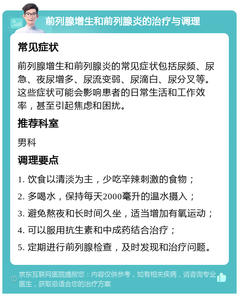 前列腺增生和前列腺炎的治疗与调理 常见症状 前列腺增生和前列腺炎的常见症状包括尿频、尿急、夜尿增多、尿流变弱、尿滴白、尿分叉等。这些症状可能会影响患者的日常生活和工作效率，甚至引起焦虑和困扰。 推荐科室 男科 调理要点 1. 饮食以清淡为主，少吃辛辣刺激的食物； 2. 多喝水，保持每天2000毫升的温水摄入； 3. 避免熬夜和长时间久坐，适当增加有氧运动； 4. 可以服用抗生素和中成药结合治疗； 5. 定期进行前列腺检查，及时发现和治疗问题。