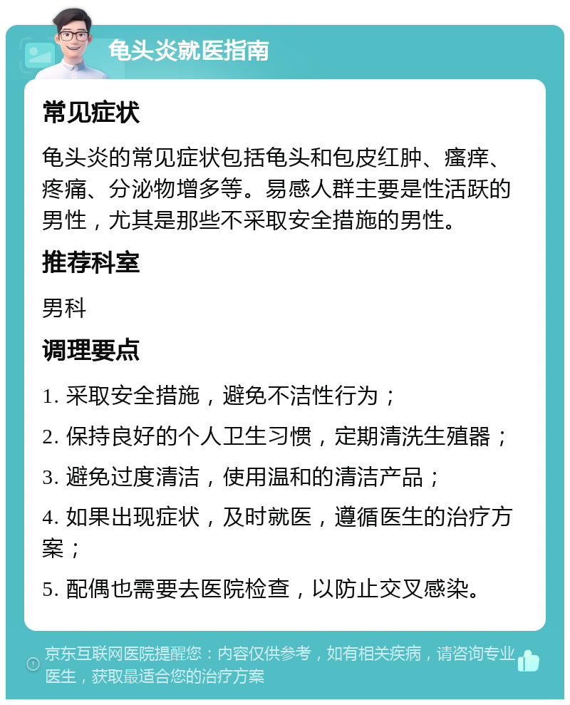 龟头炎就医指南 常见症状 龟头炎的常见症状包括龟头和包皮红肿、瘙痒、疼痛、分泌物增多等。易感人群主要是性活跃的男性，尤其是那些不采取安全措施的男性。 推荐科室 男科 调理要点 1. 采取安全措施，避免不洁性行为； 2. 保持良好的个人卫生习惯，定期清洗生殖器； 3. 避免过度清洁，使用温和的清洁产品； 4. 如果出现症状，及时就医，遵循医生的治疗方案； 5. 配偶也需要去医院检查，以防止交叉感染。