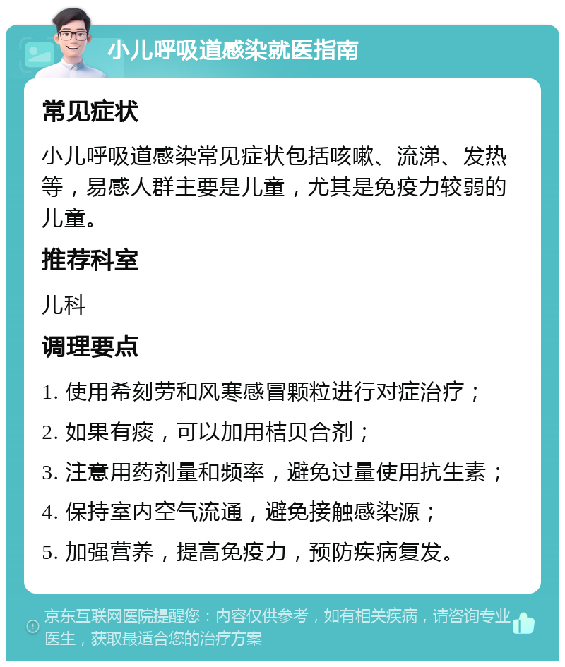 小儿呼吸道感染就医指南 常见症状 小儿呼吸道感染常见症状包括咳嗽、流涕、发热等，易感人群主要是儿童，尤其是免疫力较弱的儿童。 推荐科室 儿科 调理要点 1. 使用希刻劳和风寒感冒颗粒进行对症治疗； 2. 如果有痰，可以加用桔贝合剂； 3. 注意用药剂量和频率，避免过量使用抗生素； 4. 保持室内空气流通，避免接触感染源； 5. 加强营养，提高免疫力，预防疾病复发。