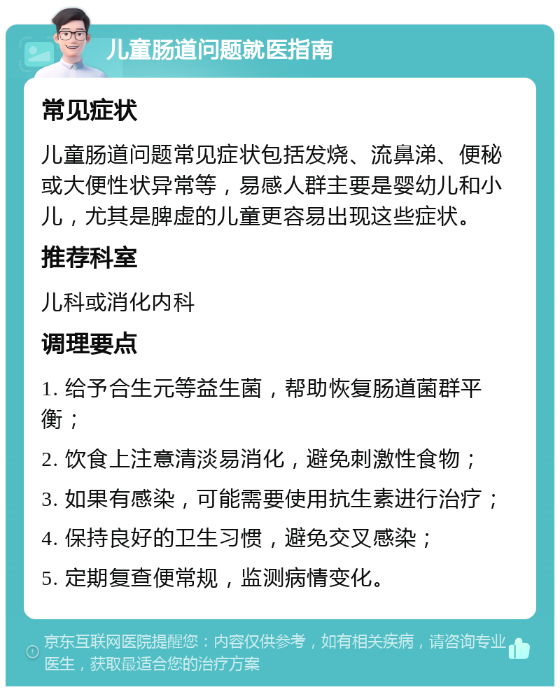 儿童肠道问题就医指南 常见症状 儿童肠道问题常见症状包括发烧、流鼻涕、便秘或大便性状异常等，易感人群主要是婴幼儿和小儿，尤其是脾虚的儿童更容易出现这些症状。 推荐科室 儿科或消化内科 调理要点 1. 给予合生元等益生菌，帮助恢复肠道菌群平衡； 2. 饮食上注意清淡易消化，避免刺激性食物； 3. 如果有感染，可能需要使用抗生素进行治疗； 4. 保持良好的卫生习惯，避免交叉感染； 5. 定期复查便常规，监测病情变化。