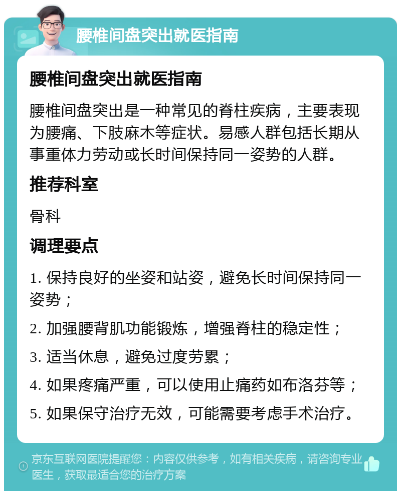 腰椎间盘突出就医指南 腰椎间盘突出就医指南 腰椎间盘突出是一种常见的脊柱疾病，主要表现为腰痛、下肢麻木等症状。易感人群包括长期从事重体力劳动或长时间保持同一姿势的人群。 推荐科室 骨科 调理要点 1. 保持良好的坐姿和站姿，避免长时间保持同一姿势； 2. 加强腰背肌功能锻炼，增强脊柱的稳定性； 3. 适当休息，避免过度劳累； 4. 如果疼痛严重，可以使用止痛药如布洛芬等； 5. 如果保守治疗无效，可能需要考虑手术治疗。