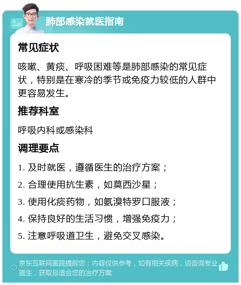 肺部感染就医指南 常见症状 咳嗽、黄痰、呼吸困难等是肺部感染的常见症状，特别是在寒冷的季节或免疫力较低的人群中更容易发生。 推荐科室 呼吸内科或感染科 调理要点 1. 及时就医，遵循医生的治疗方案； 2. 合理使用抗生素，如莫西沙星； 3. 使用化痰药物，如氨溴特罗口服液； 4. 保持良好的生活习惯，增强免疫力； 5. 注意呼吸道卫生，避免交叉感染。