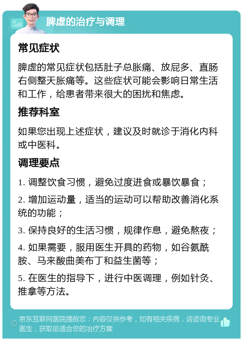 脾虚的治疗与调理 常见症状 脾虚的常见症状包括肚子总胀痛、放屁多、直肠右侧整天胀痛等。这些症状可能会影响日常生活和工作，给患者带来很大的困扰和焦虑。 推荐科室 如果您出现上述症状，建议及时就诊于消化内科或中医科。 调理要点 1. 调整饮食习惯，避免过度进食或暴饮暴食； 2. 增加运动量，适当的运动可以帮助改善消化系统的功能； 3. 保持良好的生活习惯，规律作息，避免熬夜； 4. 如果需要，服用医生开具的药物，如谷氨酰胺、马来酸曲美布丁和益生菌等； 5. 在医生的指导下，进行中医调理，例如针灸、推拿等方法。