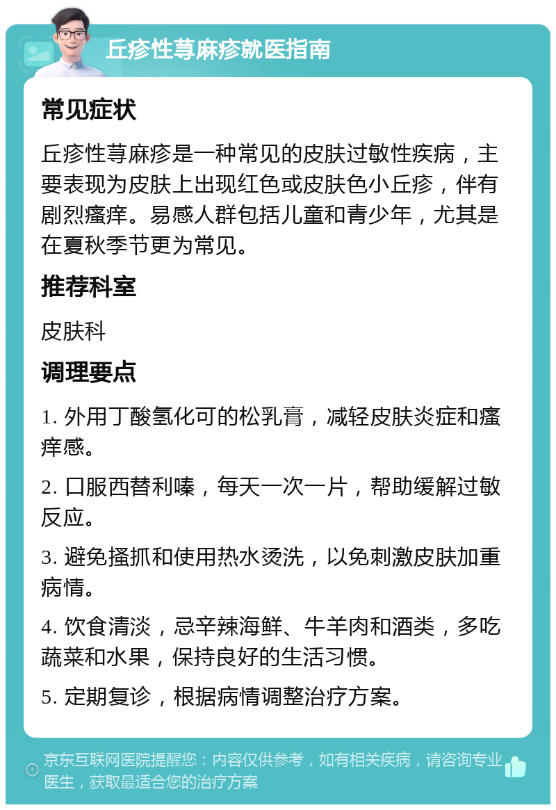 丘疹性荨麻疹就医指南 常见症状 丘疹性荨麻疹是一种常见的皮肤过敏性疾病，主要表现为皮肤上出现红色或皮肤色小丘疹，伴有剧烈瘙痒。易感人群包括儿童和青少年，尤其是在夏秋季节更为常见。 推荐科室 皮肤科 调理要点 1. 外用丁酸氢化可的松乳膏，减轻皮肤炎症和瘙痒感。 2. 口服西替利嗪，每天一次一片，帮助缓解过敏反应。 3. 避免搔抓和使用热水烫洗，以免刺激皮肤加重病情。 4. 饮食清淡，忌辛辣海鲜、牛羊肉和酒类，多吃蔬菜和水果，保持良好的生活习惯。 5. 定期复诊，根据病情调整治疗方案。