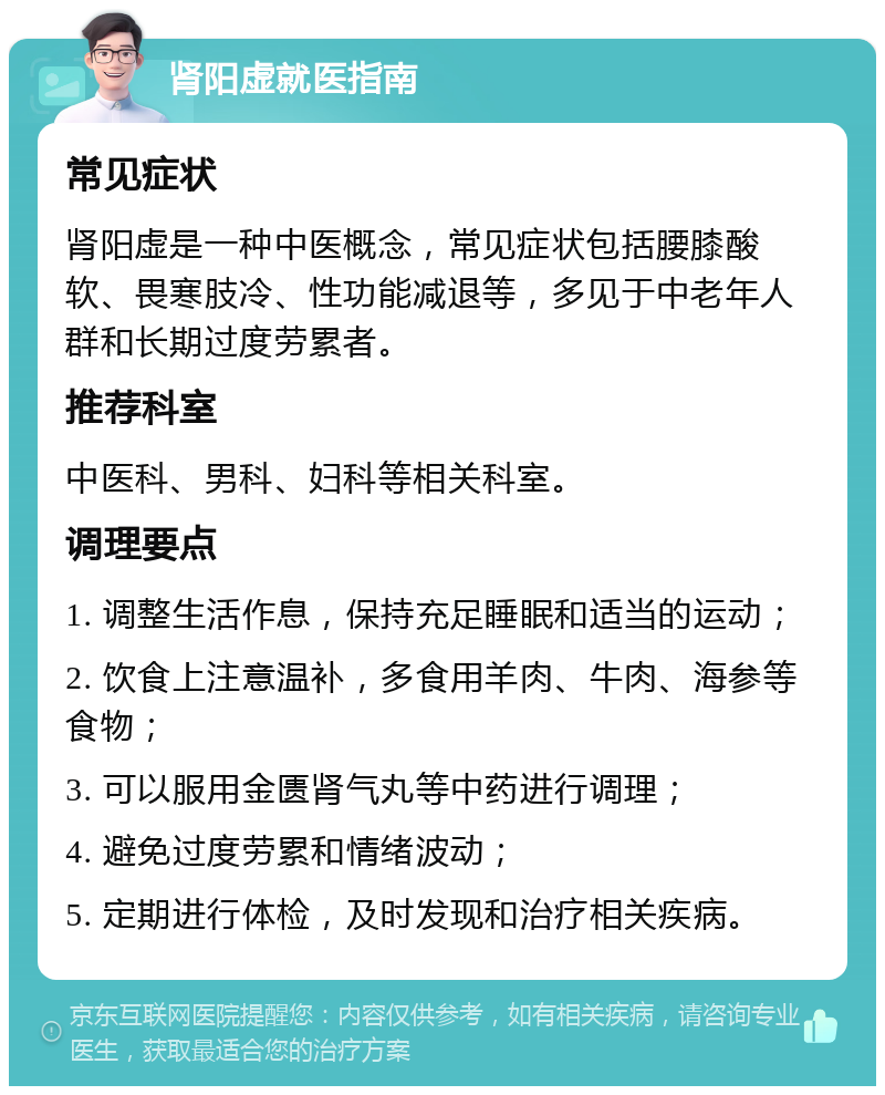 肾阳虚就医指南 常见症状 肾阳虚是一种中医概念，常见症状包括腰膝酸软、畏寒肢冷、性功能减退等，多见于中老年人群和长期过度劳累者。 推荐科室 中医科、男科、妇科等相关科室。 调理要点 1. 调整生活作息，保持充足睡眠和适当的运动； 2. 饮食上注意温补，多食用羊肉、牛肉、海参等食物； 3. 可以服用金匮肾气丸等中药进行调理； 4. 避免过度劳累和情绪波动； 5. 定期进行体检，及时发现和治疗相关疾病。