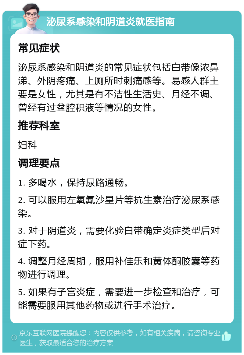 泌尿系感染和阴道炎就医指南 常见症状 泌尿系感染和阴道炎的常见症状包括白带像浓鼻涕、外阴疼痛、上厕所时刺痛感等。易感人群主要是女性，尤其是有不洁性生活史、月经不调、曾经有过盆腔积液等情况的女性。 推荐科室 妇科 调理要点 1. 多喝水，保持尿路通畅。 2. 可以服用左氧氟沙星片等抗生素治疗泌尿系感染。 3. 对于阴道炎，需要化验白带确定炎症类型后对症下药。 4. 调整月经周期，服用补佳乐和黄体酮胶囊等药物进行调理。 5. 如果有子宫炎症，需要进一步检查和治疗，可能需要服用其他药物或进行手术治疗。