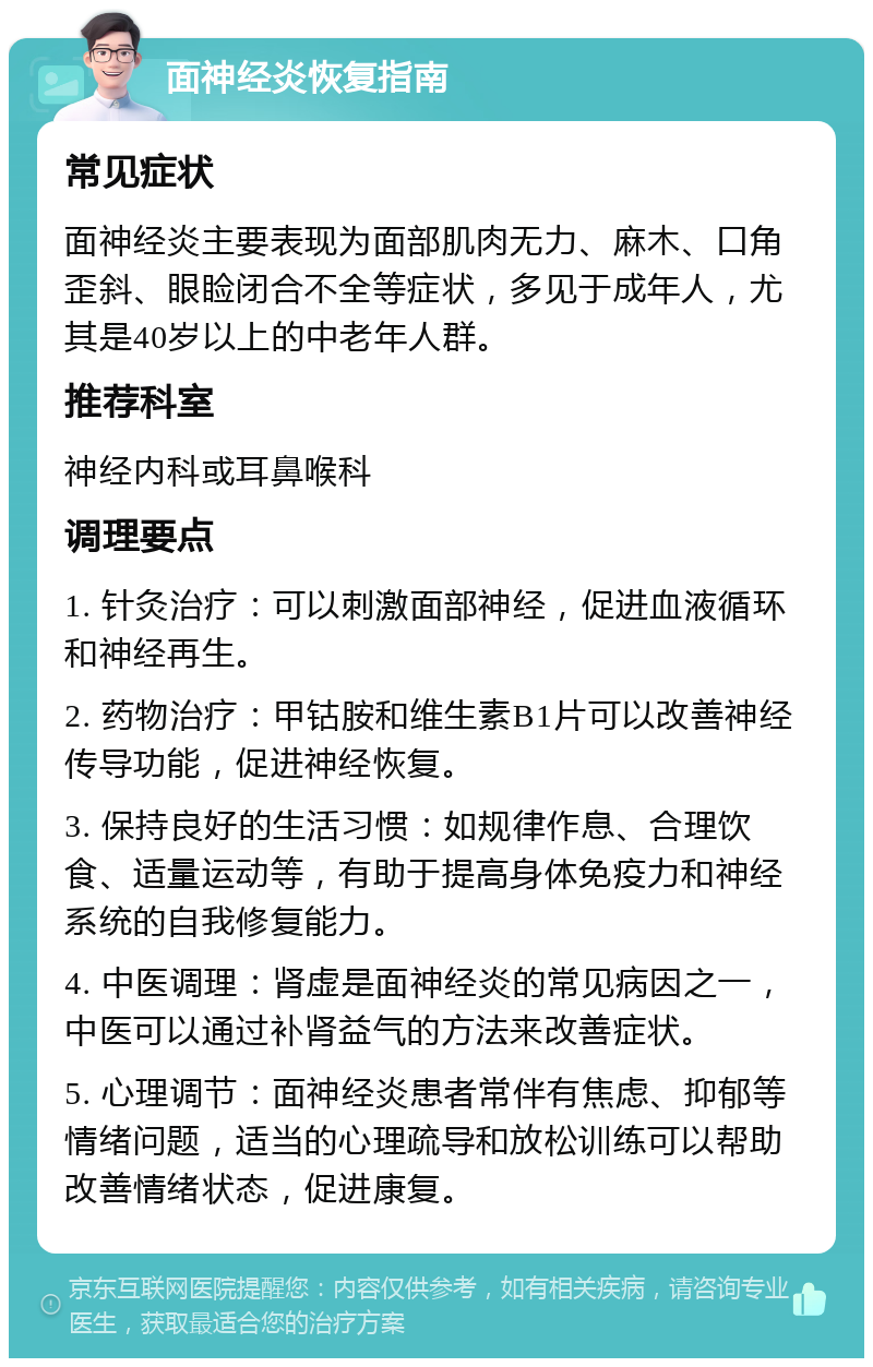 面神经炎恢复指南 常见症状 面神经炎主要表现为面部肌肉无力、麻木、口角歪斜、眼睑闭合不全等症状，多见于成年人，尤其是40岁以上的中老年人群。 推荐科室 神经内科或耳鼻喉科 调理要点 1. 针灸治疗：可以刺激面部神经，促进血液循环和神经再生。 2. 药物治疗：甲钴胺和维生素B1片可以改善神经传导功能，促进神经恢复。 3. 保持良好的生活习惯：如规律作息、合理饮食、适量运动等，有助于提高身体免疫力和神经系统的自我修复能力。 4. 中医调理：肾虚是面神经炎的常见病因之一，中医可以通过补肾益气的方法来改善症状。 5. 心理调节：面神经炎患者常伴有焦虑、抑郁等情绪问题，适当的心理疏导和放松训练可以帮助改善情绪状态，促进康复。