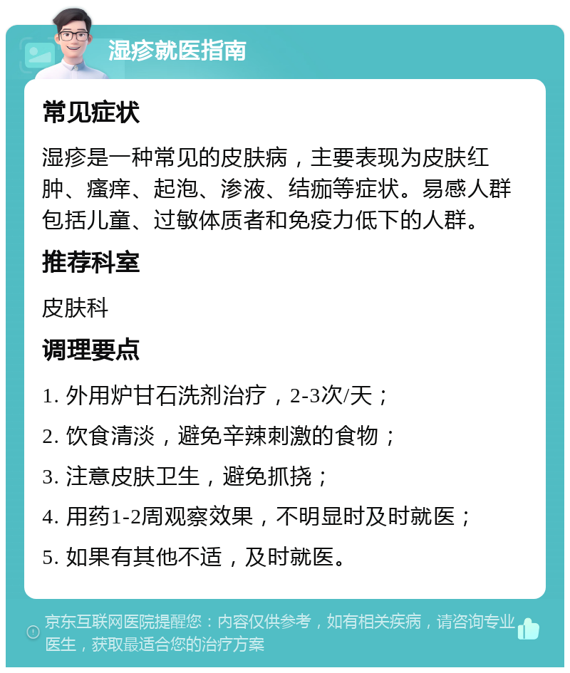 湿疹就医指南 常见症状 湿疹是一种常见的皮肤病，主要表现为皮肤红肿、瘙痒、起泡、渗液、结痂等症状。易感人群包括儿童、过敏体质者和免疫力低下的人群。 推荐科室 皮肤科 调理要点 1. 外用炉甘石洗剂治疗，2-3次/天； 2. 饮食清淡，避免辛辣刺激的食物； 3. 注意皮肤卫生，避免抓挠； 4. 用药1-2周观察效果，不明显时及时就医； 5. 如果有其他不适，及时就医。