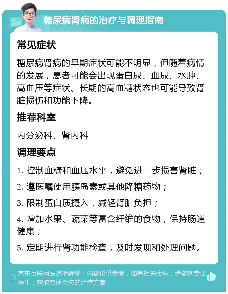 糖尿病肾病的治疗与调理指南 常见症状 糖尿病肾病的早期症状可能不明显，但随着病情的发展，患者可能会出现蛋白尿、血尿、水肿、高血压等症状。长期的高血糖状态也可能导致肾脏损伤和功能下降。 推荐科室 内分泌科、肾内科 调理要点 1. 控制血糖和血压水平，避免进一步损害肾脏； 2. 遵医嘱使用胰岛素或其他降糖药物； 3. 限制蛋白质摄入，减轻肾脏负担； 4. 增加水果、蔬菜等富含纤维的食物，保持肠道健康； 5. 定期进行肾功能检查，及时发现和处理问题。