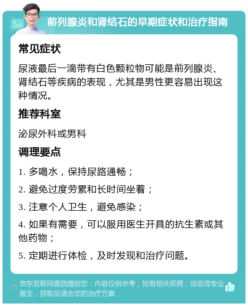 前列腺炎和肾结石的早期症状和治疗指南 常见症状 尿液最后一滴带有白色颗粒物可能是前列腺炎、肾结石等疾病的表现，尤其是男性更容易出现这种情况。 推荐科室 泌尿外科或男科 调理要点 1. 多喝水，保持尿路通畅； 2. 避免过度劳累和长时间坐着； 3. 注意个人卫生，避免感染； 4. 如果有需要，可以服用医生开具的抗生素或其他药物； 5. 定期进行体检，及时发现和治疗问题。