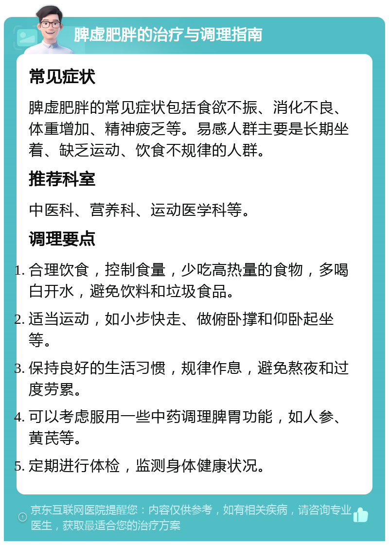 脾虚肥胖的治疗与调理指南 常见症状 脾虚肥胖的常见症状包括食欲不振、消化不良、体重增加、精神疲乏等。易感人群主要是长期坐着、缺乏运动、饮食不规律的人群。 推荐科室 中医科、营养科、运动医学科等。 调理要点 合理饮食，控制食量，少吃高热量的食物，多喝白开水，避免饮料和垃圾食品。 适当运动，如小步快走、做俯卧撑和仰卧起坐等。 保持良好的生活习惯，规律作息，避免熬夜和过度劳累。 可以考虑服用一些中药调理脾胃功能，如人参、黄芪等。 定期进行体检，监测身体健康状况。