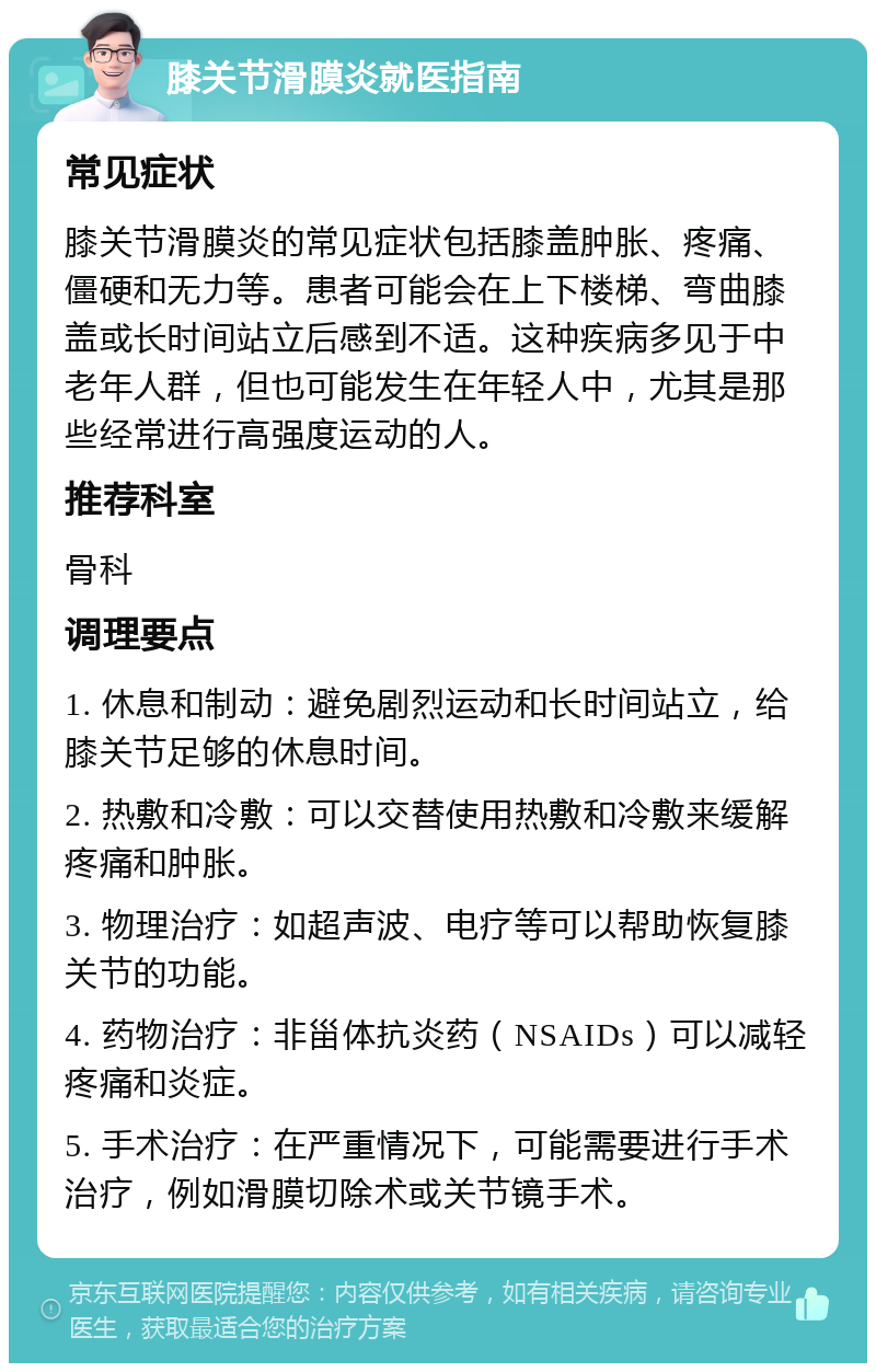 膝关节滑膜炎就医指南 常见症状 膝关节滑膜炎的常见症状包括膝盖肿胀、疼痛、僵硬和无力等。患者可能会在上下楼梯、弯曲膝盖或长时间站立后感到不适。这种疾病多见于中老年人群，但也可能发生在年轻人中，尤其是那些经常进行高强度运动的人。 推荐科室 骨科 调理要点 1. 休息和制动：避免剧烈运动和长时间站立，给膝关节足够的休息时间。 2. 热敷和冷敷：可以交替使用热敷和冷敷来缓解疼痛和肿胀。 3. 物理治疗：如超声波、电疗等可以帮助恢复膝关节的功能。 4. 药物治疗：非甾体抗炎药（NSAIDs）可以减轻疼痛和炎症。 5. 手术治疗：在严重情况下，可能需要进行手术治疗，例如滑膜切除术或关节镜手术。