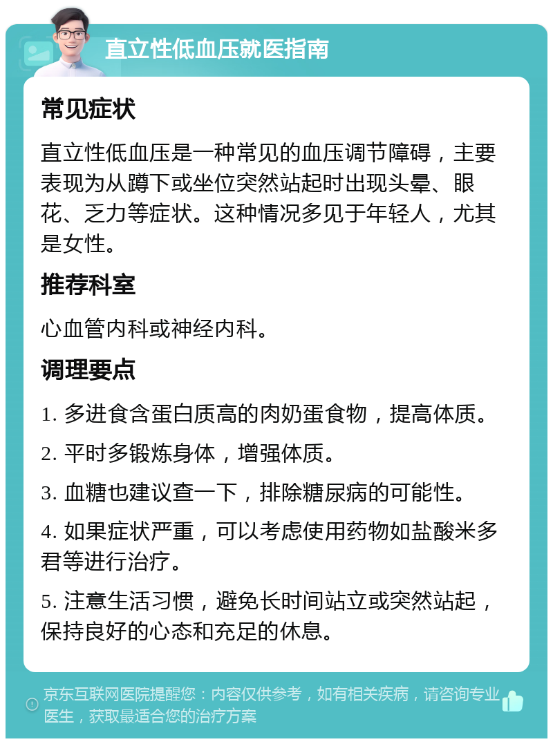 直立性低血压就医指南 常见症状 直立性低血压是一种常见的血压调节障碍，主要表现为从蹲下或坐位突然站起时出现头晕、眼花、乏力等症状。这种情况多见于年轻人，尤其是女性。 推荐科室 心血管内科或神经内科。 调理要点 1. 多进食含蛋白质高的肉奶蛋食物，提高体质。 2. 平时多锻炼身体，增强体质。 3. 血糖也建议查一下，排除糖尿病的可能性。 4. 如果症状严重，可以考虑使用药物如盐酸米多君等进行治疗。 5. 注意生活习惯，避免长时间站立或突然站起，保持良好的心态和充足的休息。