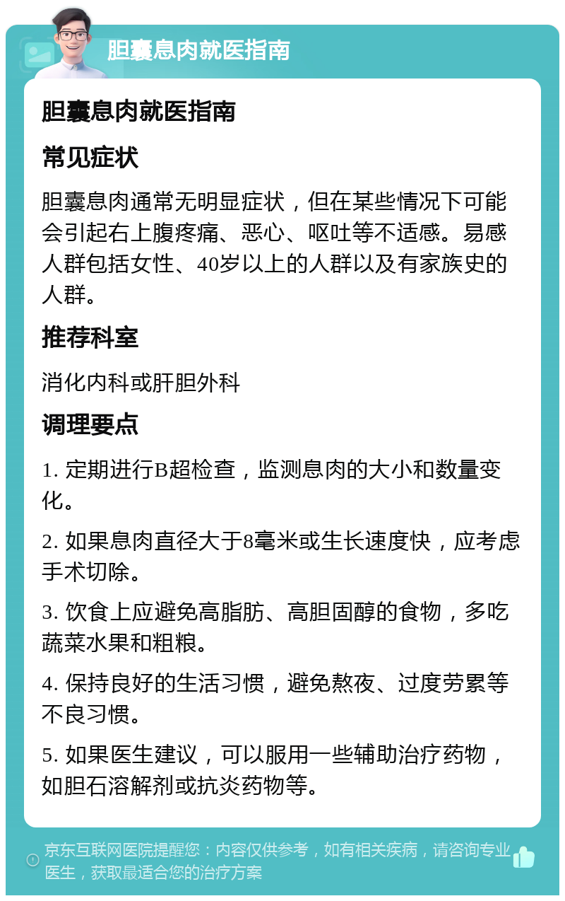 胆囊息肉就医指南 胆囊息肉就医指南 常见症状 胆囊息肉通常无明显症状，但在某些情况下可能会引起右上腹疼痛、恶心、呕吐等不适感。易感人群包括女性、40岁以上的人群以及有家族史的人群。 推荐科室 消化内科或肝胆外科 调理要点 1. 定期进行B超检查，监测息肉的大小和数量变化。 2. 如果息肉直径大于8毫米或生长速度快，应考虑手术切除。 3. 饮食上应避免高脂肪、高胆固醇的食物，多吃蔬菜水果和粗粮。 4. 保持良好的生活习惯，避免熬夜、过度劳累等不良习惯。 5. 如果医生建议，可以服用一些辅助治疗药物，如胆石溶解剂或抗炎药物等。