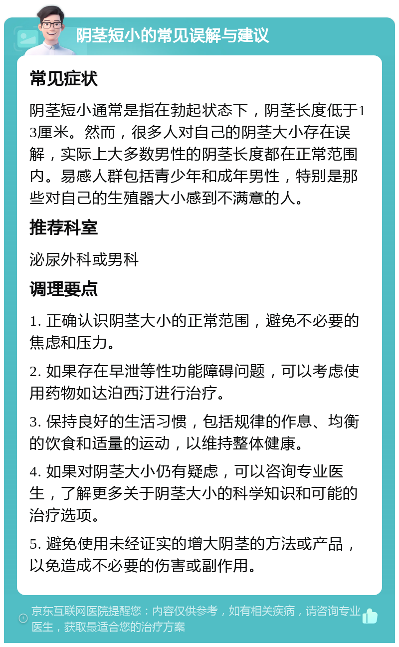 阴茎短小的常见误解与建议 常见症状 阴茎短小通常是指在勃起状态下，阴茎长度低于13厘米。然而，很多人对自己的阴茎大小存在误解，实际上大多数男性的阴茎长度都在正常范围内。易感人群包括青少年和成年男性，特别是那些对自己的生殖器大小感到不满意的人。 推荐科室 泌尿外科或男科 调理要点 1. 正确认识阴茎大小的正常范围，避免不必要的焦虑和压力。 2. 如果存在早泄等性功能障碍问题，可以考虑使用药物如达泊西汀进行治疗。 3. 保持良好的生活习惯，包括规律的作息、均衡的饮食和适量的运动，以维持整体健康。 4. 如果对阴茎大小仍有疑虑，可以咨询专业医生，了解更多关于阴茎大小的科学知识和可能的治疗选项。 5. 避免使用未经证实的增大阴茎的方法或产品，以免造成不必要的伤害或副作用。