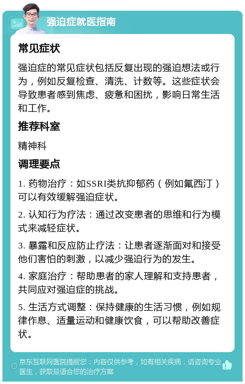 强迫症就医指南 常见症状 强迫症的常见症状包括反复出现的强迫想法或行为，例如反复检查、清洗、计数等。这些症状会导致患者感到焦虑、疲惫和困扰，影响日常生活和工作。 推荐科室 精神科 调理要点 1. 药物治疗：如SSRI类抗抑郁药（例如氟西汀）可以有效缓解强迫症状。 2. 认知行为疗法：通过改变患者的思维和行为模式来减轻症状。 3. 暴露和反应防止疗法：让患者逐渐面对和接受他们害怕的刺激，以减少强迫行为的发生。 4. 家庭治疗：帮助患者的家人理解和支持患者，共同应对强迫症的挑战。 5. 生活方式调整：保持健康的生活习惯，例如规律作息、适量运动和健康饮食，可以帮助改善症状。