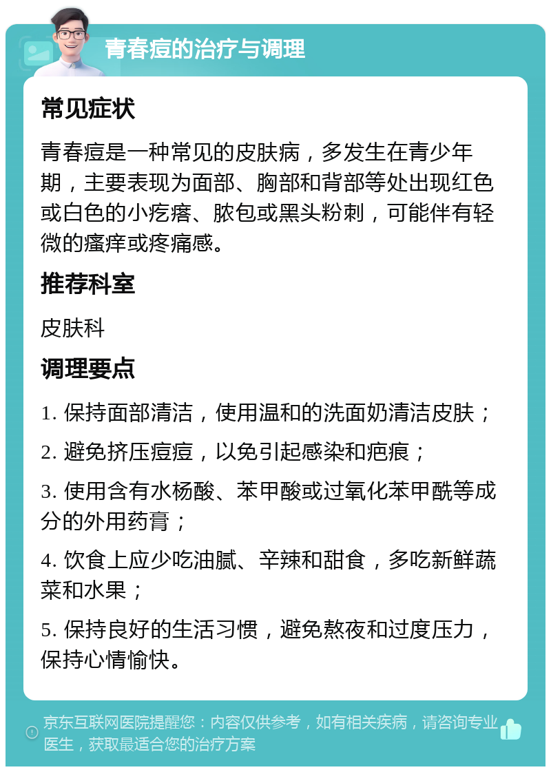 青春痘的治疗与调理 常见症状 青春痘是一种常见的皮肤病，多发生在青少年期，主要表现为面部、胸部和背部等处出现红色或白色的小疙瘩、脓包或黑头粉刺，可能伴有轻微的瘙痒或疼痛感。 推荐科室 皮肤科 调理要点 1. 保持面部清洁，使用温和的洗面奶清洁皮肤； 2. 避免挤压痘痘，以免引起感染和疤痕； 3. 使用含有水杨酸、苯甲酸或过氧化苯甲酰等成分的外用药膏； 4. 饮食上应少吃油腻、辛辣和甜食，多吃新鲜蔬菜和水果； 5. 保持良好的生活习惯，避免熬夜和过度压力，保持心情愉快。