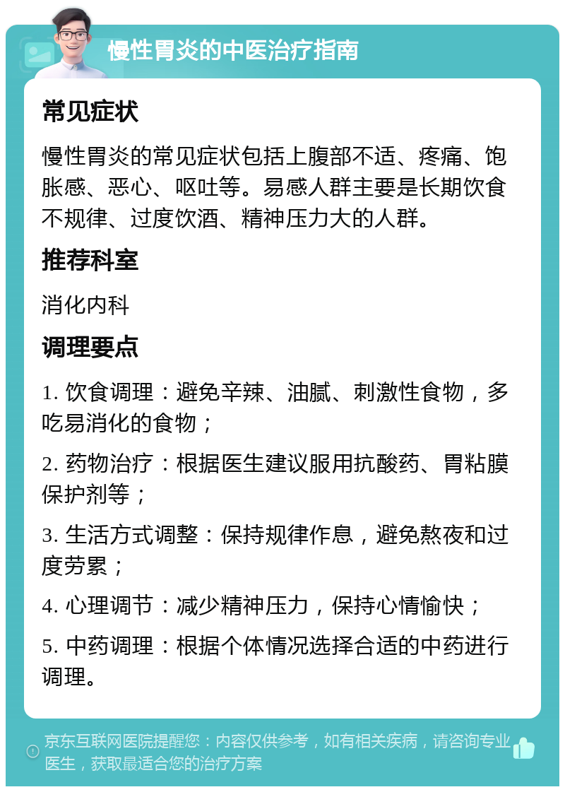 慢性胃炎的中医治疗指南 常见症状 慢性胃炎的常见症状包括上腹部不适、疼痛、饱胀感、恶心、呕吐等。易感人群主要是长期饮食不规律、过度饮酒、精神压力大的人群。 推荐科室 消化内科 调理要点 1. 饮食调理：避免辛辣、油腻、刺激性食物，多吃易消化的食物； 2. 药物治疗：根据医生建议服用抗酸药、胃粘膜保护剂等； 3. 生活方式调整：保持规律作息，避免熬夜和过度劳累； 4. 心理调节：减少精神压力，保持心情愉快； 5. 中药调理：根据个体情况选择合适的中药进行调理。