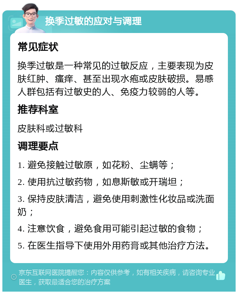 换季过敏的应对与调理 常见症状 换季过敏是一种常见的过敏反应，主要表现为皮肤红肿、瘙痒、甚至出现水疱或皮肤破损。易感人群包括有过敏史的人、免疫力较弱的人等。 推荐科室 皮肤科或过敏科 调理要点 1. 避免接触过敏原，如花粉、尘螨等； 2. 使用抗过敏药物，如息斯敏或开瑞坦； 3. 保持皮肤清洁，避免使用刺激性化妆品或洗面奶； 4. 注意饮食，避免食用可能引起过敏的食物； 5. 在医生指导下使用外用药膏或其他治疗方法。