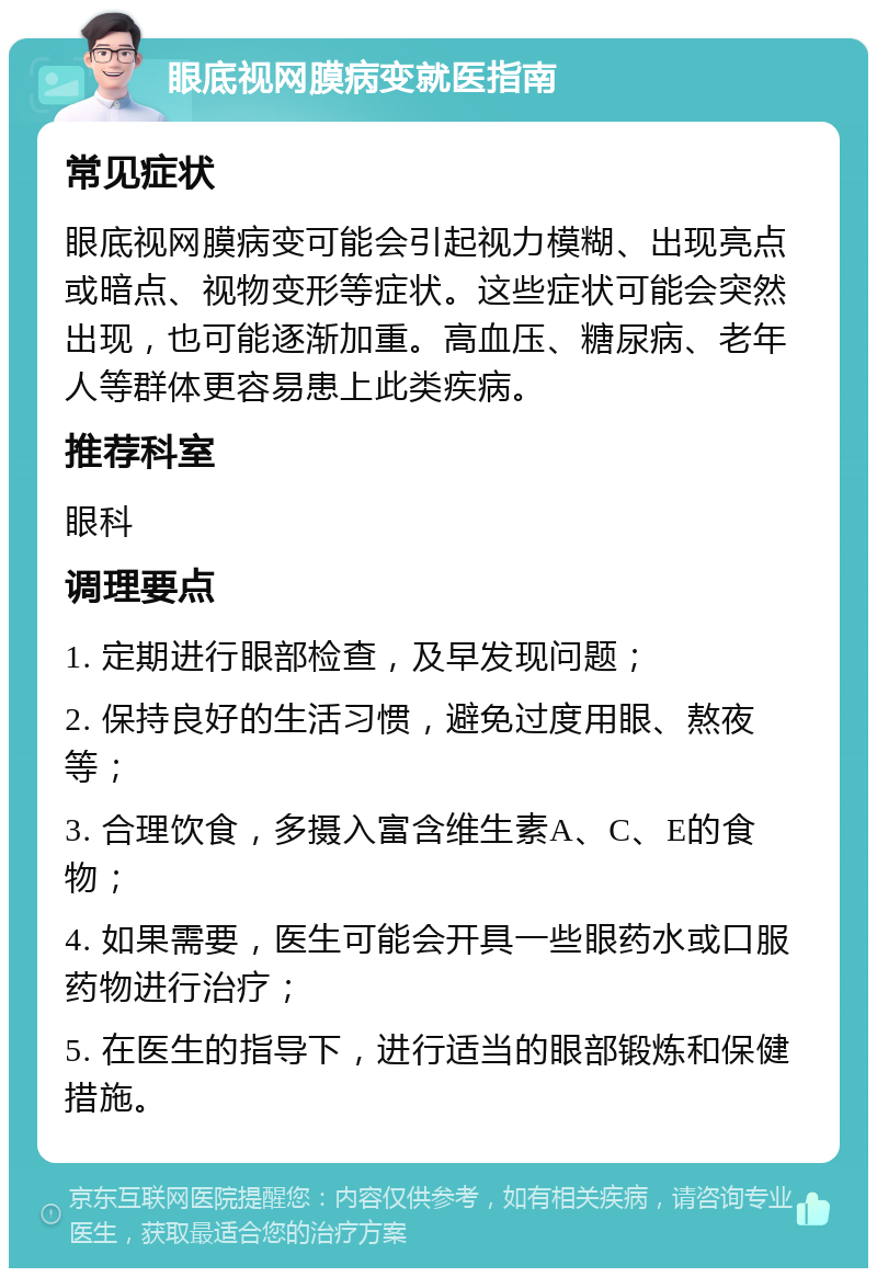 眼底视网膜病变就医指南 常见症状 眼底视网膜病变可能会引起视力模糊、出现亮点或暗点、视物变形等症状。这些症状可能会突然出现，也可能逐渐加重。高血压、糖尿病、老年人等群体更容易患上此类疾病。 推荐科室 眼科 调理要点 1. 定期进行眼部检查，及早发现问题； 2. 保持良好的生活习惯，避免过度用眼、熬夜等； 3. 合理饮食，多摄入富含维生素A、C、E的食物； 4. 如果需要，医生可能会开具一些眼药水或口服药物进行治疗； 5. 在医生的指导下，进行适当的眼部锻炼和保健措施。