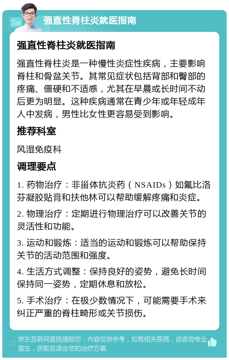 强直性脊柱炎就医指南 强直性脊柱炎就医指南 强直性脊柱炎是一种慢性炎症性疾病，主要影响脊柱和骨盆关节。其常见症状包括背部和臀部的疼痛、僵硬和不适感，尤其在早晨或长时间不动后更为明显。这种疾病通常在青少年或年轻成年人中发病，男性比女性更容易受到影响。 推荐科室 风湿免疫科 调理要点 1. 药物治疗：非甾体抗炎药（NSAIDs）如氟比洛芬凝胶贴膏和扶他林可以帮助缓解疼痛和炎症。 2. 物理治疗：定期进行物理治疗可以改善关节的灵活性和功能。 3. 运动和锻炼：适当的运动和锻炼可以帮助保持关节的活动范围和强度。 4. 生活方式调整：保持良好的姿势，避免长时间保持同一姿势，定期休息和放松。 5. 手术治疗：在极少数情况下，可能需要手术来纠正严重的脊柱畸形或关节损伤。