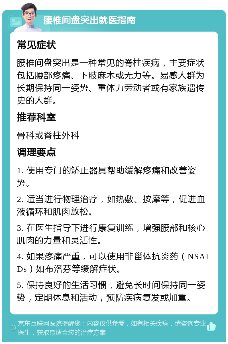 腰椎间盘突出就医指南 常见症状 腰椎间盘突出是一种常见的脊柱疾病，主要症状包括腰部疼痛、下肢麻木或无力等。易感人群为长期保持同一姿势、重体力劳动者或有家族遗传史的人群。 推荐科室 骨科或脊柱外科 调理要点 1. 使用专门的矫正器具帮助缓解疼痛和改善姿势。 2. 适当进行物理治疗，如热敷、按摩等，促进血液循环和肌肉放松。 3. 在医生指导下进行康复训练，增强腰部和核心肌肉的力量和灵活性。 4. 如果疼痛严重，可以使用非甾体抗炎药（NSAIDs）如布洛芬等缓解症状。 5. 保持良好的生活习惯，避免长时间保持同一姿势，定期休息和活动，预防疾病复发或加重。